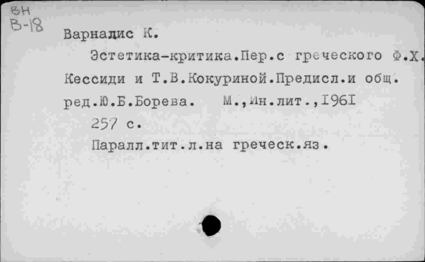 ﻿Варналис К.
Эстетика-критика.Пер.с греческого Ф.Х Кессиди и Т.В.Кокуриной.Предисл.и общ. ред.Ю.Б.Борена. М.,Ин.лит.,1961
257 с.
Паралл.тит.л.на греческ.яз.